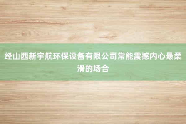 经山西新宇航环保设备有限公司常能震撼内心最柔滑的场合
